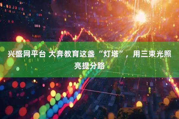 兴盛网平台 大奔教育这盏 “灯塔”，用三束光照亮提分路