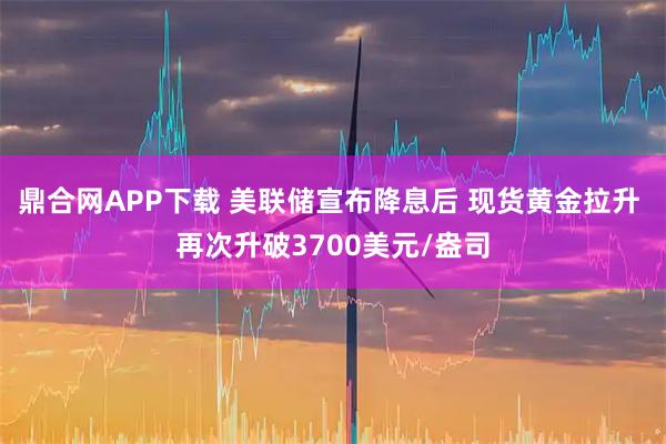 鼎合网APP下载 美联储宣布降息后 现货黄金拉升 再次升破3700美元/盎司