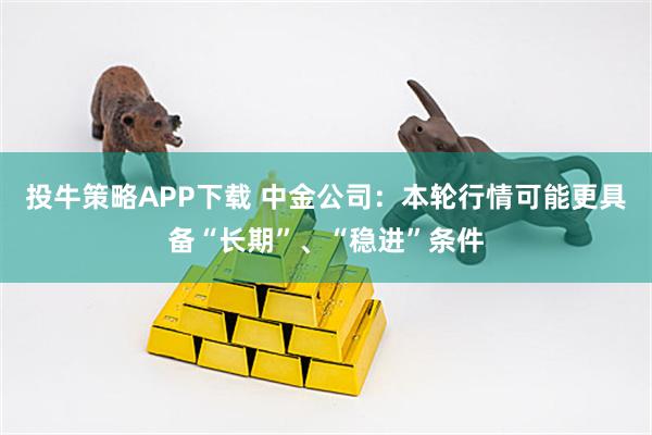 投牛策略APP下载 中金公司：本轮行情可能更具备“长期”、“稳进”条件