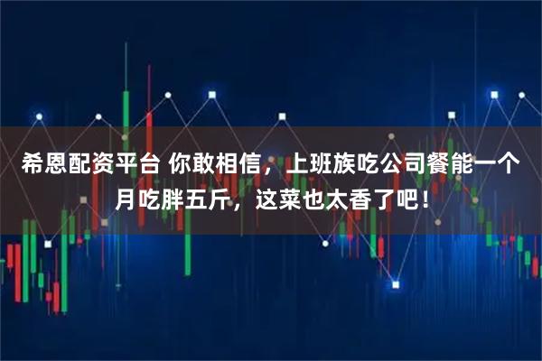 希恩配资平台 你敢相信，上班族吃公司餐能一个月吃胖五斤，这菜也太香了吧！