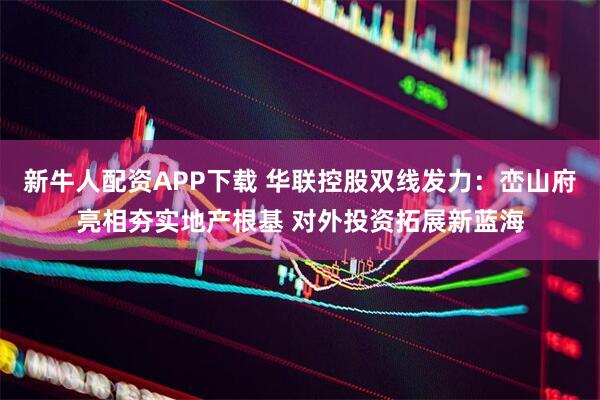 新牛人配资APP下载 华联控股双线发力：峦山府亮相夯实地产根基 对外投资拓展新蓝海
