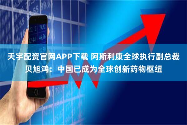 天宇配资官网APP下载 阿斯利康全球执行副总裁贝旭鸿：中国已成为全球创新药物枢纽