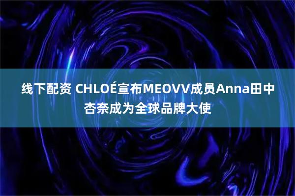 线下配资 CHLOÉ宣布MEOVV成员Anna田中杏奈成为全球品牌大使