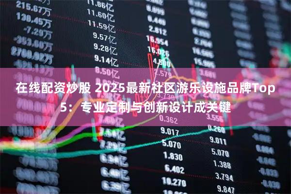 在线配资炒股 2025最新社区游乐设施品牌Top5：专业定制与创新设计成关键