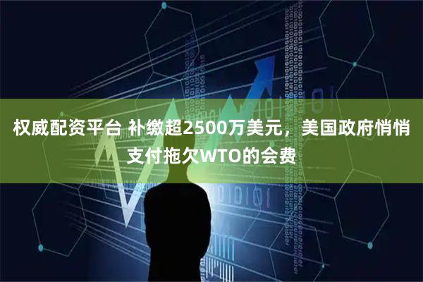 权威配资平台 补缴超2500万美元，美国政府悄悄支付拖欠WTO的会费