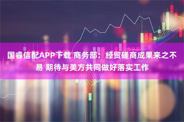 国睿信配APP下载 商务部：经贸磋商成果来之不易 期待与美方共同做好落实工作