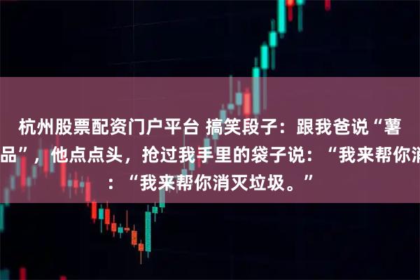 杭州股票配资门户平台 搞笑段子：跟我爸说“薯片是垃圾食品”，他点点头，抢过我手里的袋子说：“我来帮你消灭垃圾。”
