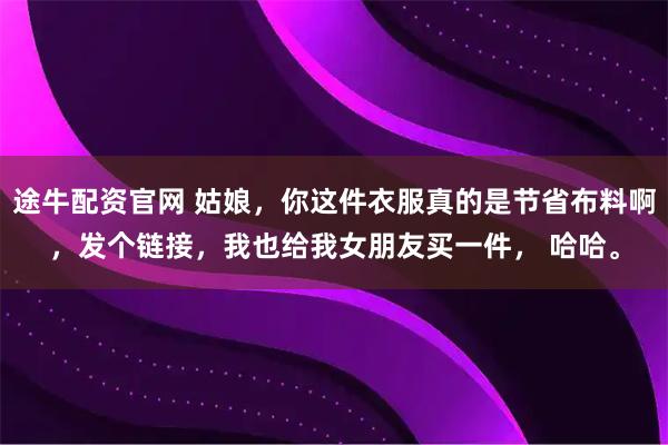 途牛配资官网 姑娘，你这件衣服真的是节省布料啊，发个链接，我也给我女朋友买一件， 哈哈。