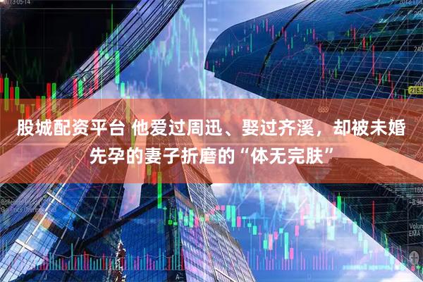股城配资平台 他爱过周迅、娶过齐溪，却被未婚先孕的妻子折磨的“体无完肤”