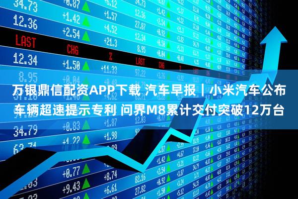 万银鼎信配资APP下载 汽车早报｜小米汽车公布车辆超速提示专利 问界M8累计交付突破12万台