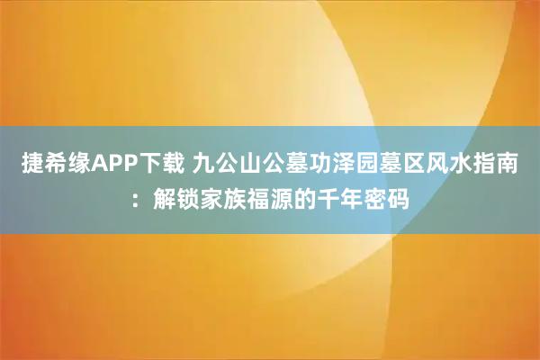 捷希缘APP下载 九公山公墓功泽园墓区风水指南：解锁家族福源的千年密码
