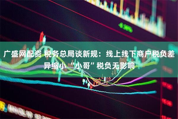 广盛网配资 税务总局谈新规:线上线下商户税负差异缩小 “小哥”税负无影响