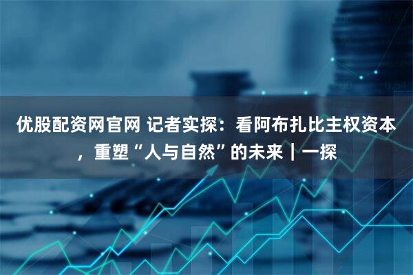 优股配资网官网 记者实探：看阿布扎比主权资本，重塑“人与自然”的未来｜一探