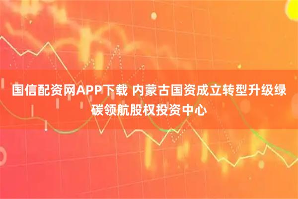国信配资网APP下载 内蒙古国资成立转型升级绿碳领航股权投资中心