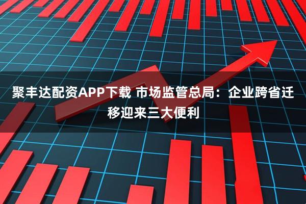 聚丰达配资APP下载 市场监管总局：企业跨省迁移迎来三大便利