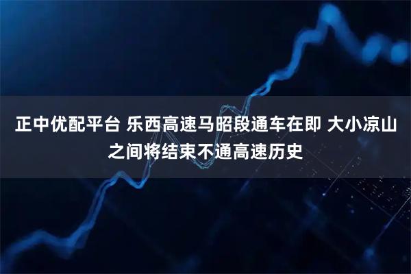 正中优配平台 乐西高速马昭段通车在即 大小凉山之间将结束不通高速历史