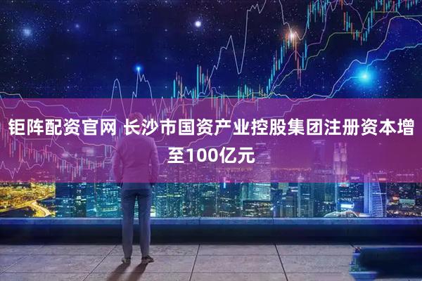 钜阵配资官网 长沙市国资产业控股集团注册资本增至100亿元