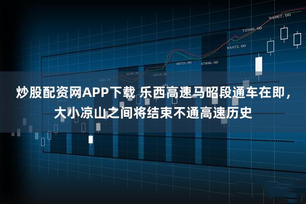炒股配资网APP下载 乐西高速马昭段通车在即，大小凉山之间将结束不通高速历史