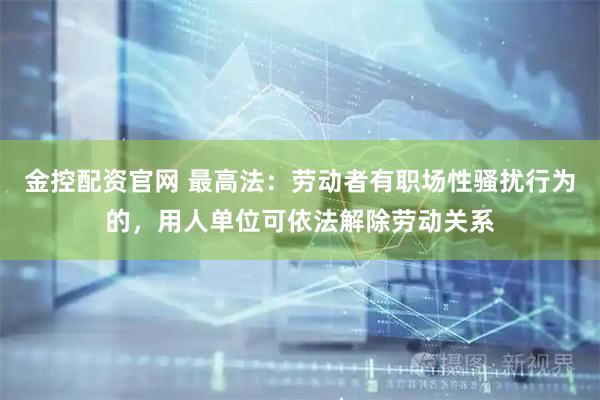 金控配资官网 最高法：劳动者有职场性骚扰行为的，用人单位可依法解除劳动关系