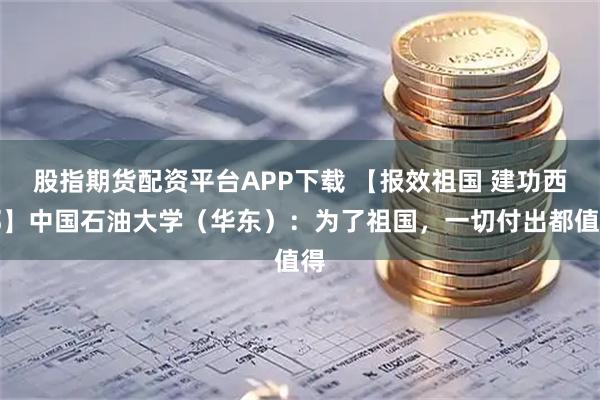 股指期货配资平台APP下载 【报效祖国 建功西部】中国石油大学（华东）：为了祖国，一切付出都值得