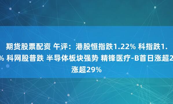 期货股票配资 午评：港股恒指跌1.22% 科指跌1.13% 科网股普跌 半导体板块强势 精锋医疗-B首日涨超29%