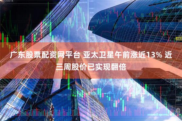 广东股票配资网平台 亚太卫星午前涨近13% 近三周股价已实现翻倍
