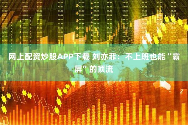 网上配资炒股APP下载 刘亦菲：不上班也能“霸屏”的顶流