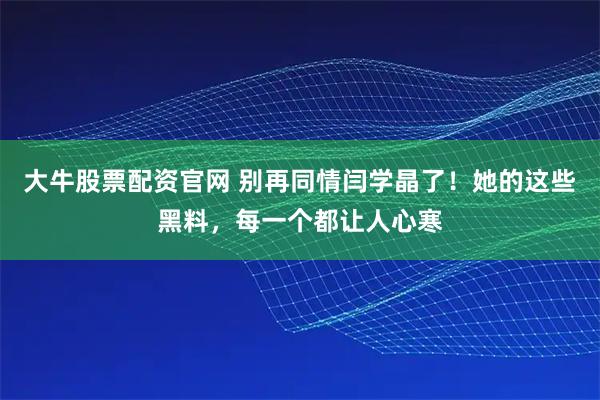 大牛股票配资官网 别再同情闫学晶了！她的这些黑料，每一个都让人心寒