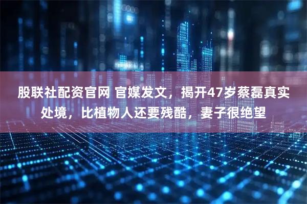 股联社配资官网 官媒发文，揭开47岁蔡磊真实处境，比植物人还要残酷，妻子很绝望
