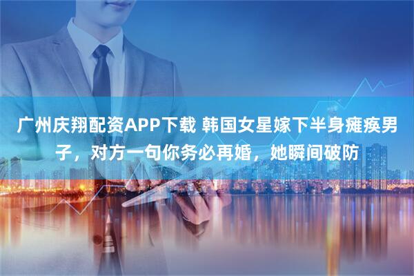 广州庆翔配资APP下载 韩国女星嫁下半身瘫痪男子，对方一句你务必再婚，她瞬间破防
