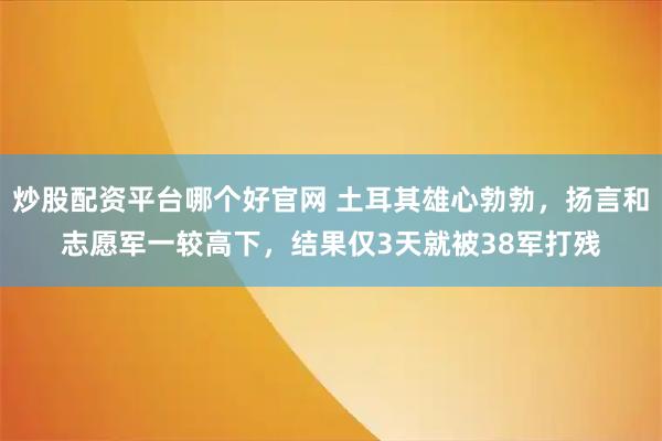 炒股配资平台哪个好官网 土耳其雄心勃勃，扬言和志愿军一较高下，结果仅3天就被38军打残