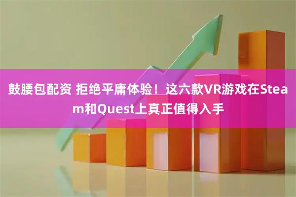 鼓腰包配资 拒绝平庸体验！这六款VR游戏在Steam和Quest上真正值得入手