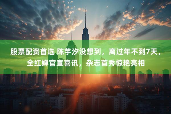 股票配资首选 陈芋汐没想到，离过年不到7天，全红婵官宣喜讯，杂志首秀惊艳亮相
