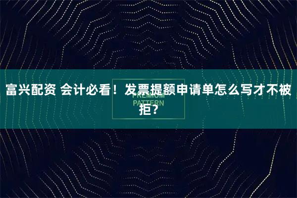富兴配资 会计必看！发票提额申请单怎么写才不被拒？