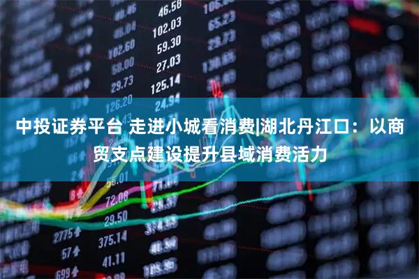中投证券平台 走进小城看消费|湖北丹江口：以商贸支点建设提升县域消费活力