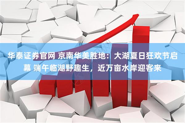 华泰证券官网 京南华美胜地：大湖夏日狂欢节启幕 端午临湖野趣生，近万亩水岸迎客来